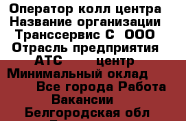 Оператор колл-центра › Название организации ­ Транссервис-С, ООО › Отрасль предприятия ­ АТС, call-центр › Минимальный оклад ­ 20 000 - Все города Работа » Вакансии   . Белгородская обл.,Белгород г.